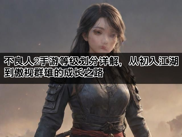 不良人2手游等级划分详解，从初入江湖到傲视群雄的成长之路