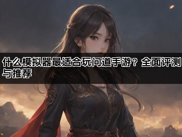 什么模拟器最适合玩问道手游？全面评测与推荐