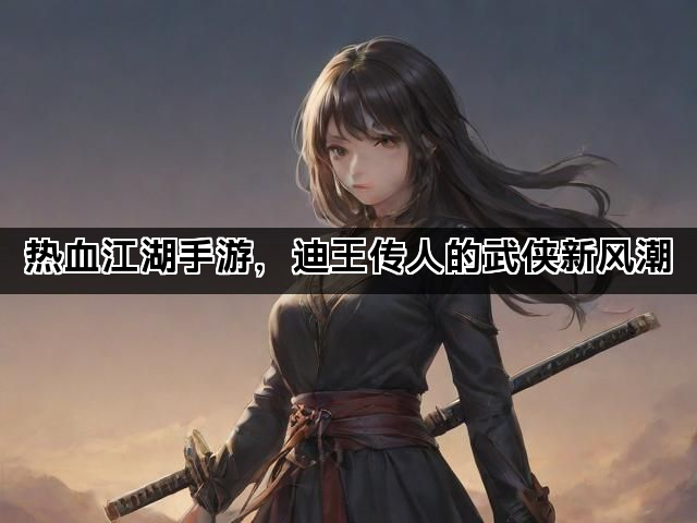 热血江湖手游，迪王传人的武侠新风潮