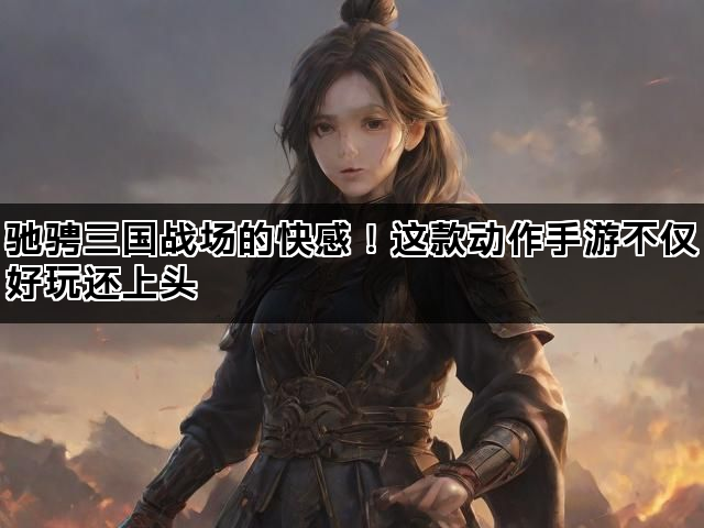 驰骋三国战场的快感！这款动作手游不仅好玩还上头