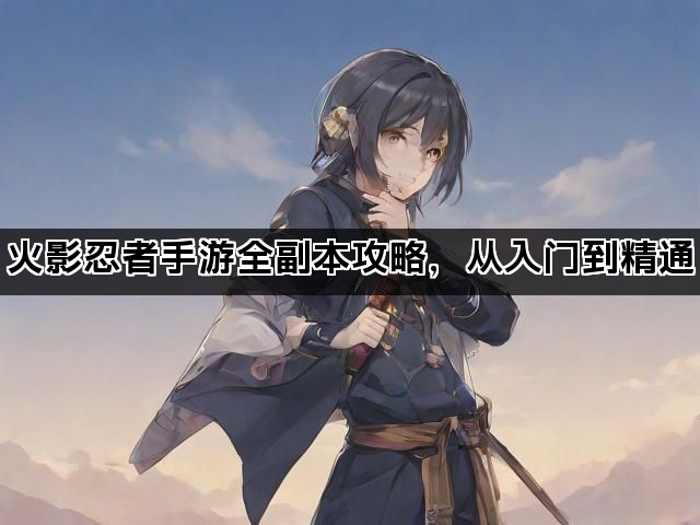 火影忍者手游全副本攻略,从入门到精通 火影忍者手游全副本攻略,从入门到精通