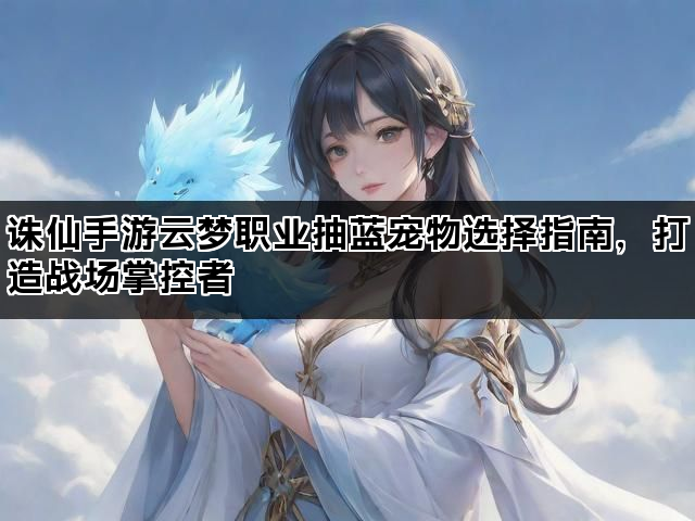 诛仙手游云梦职业抽蓝宠物选择指南，打造战场掌控者
