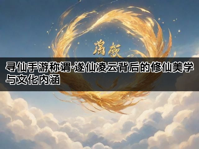 寻仙手游称谓·遂仙凌云背后的修仙美学与文化内涵