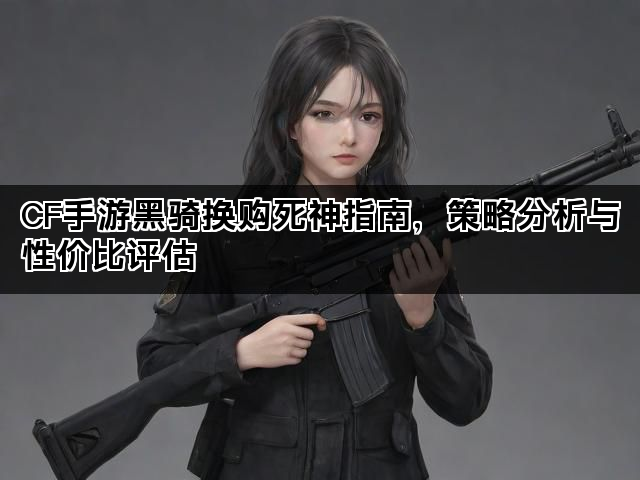 CF手游黑骑换购死神指南，策略分析与性价比评估