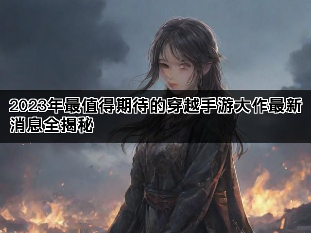 2023年最值得期待的穿越手游大作最新消息全揭秘