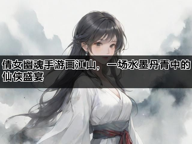 倩女幽魂手游画江山，一场水墨丹青中的仙侠盛宴