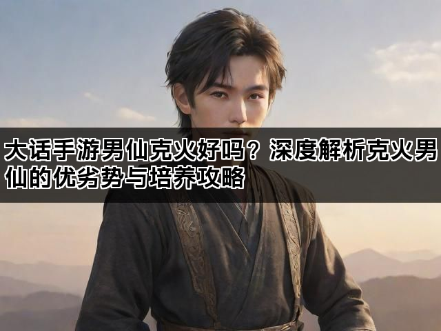 大话手游男仙克火好吗？深度解析克火男仙的优劣势与培养攻略