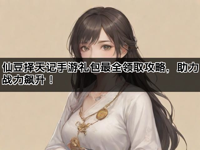 仙豆择天记手游礼包最全领取攻略，助力战力飙升！