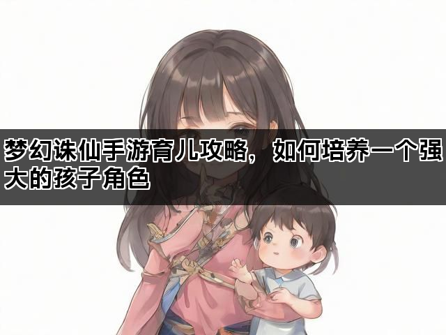 梦幻诛仙手游育儿攻略，如何培养一个强大的孩子角色