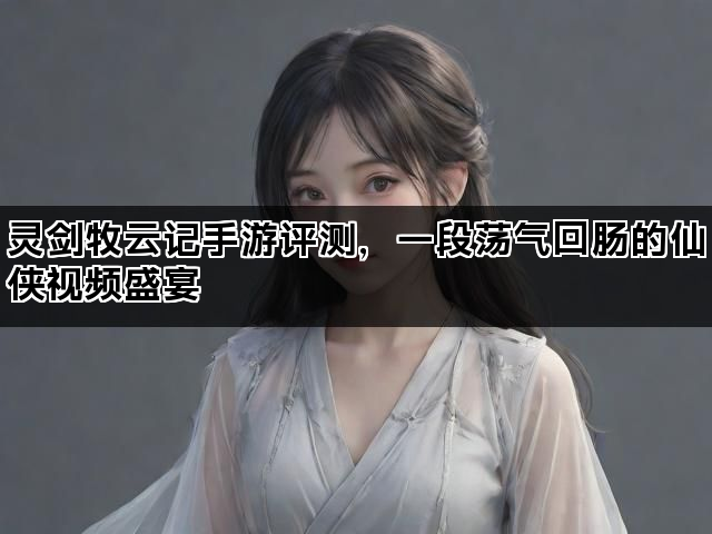 灵剑牧云记手游评测，一段荡气回肠的仙侠视频盛宴