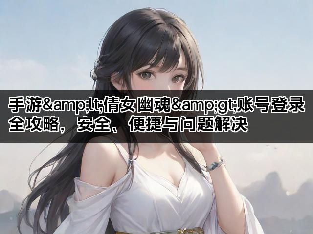 手游&lt;倩女幽魂&gt;账号登录全攻略，安全、便捷与问题解决