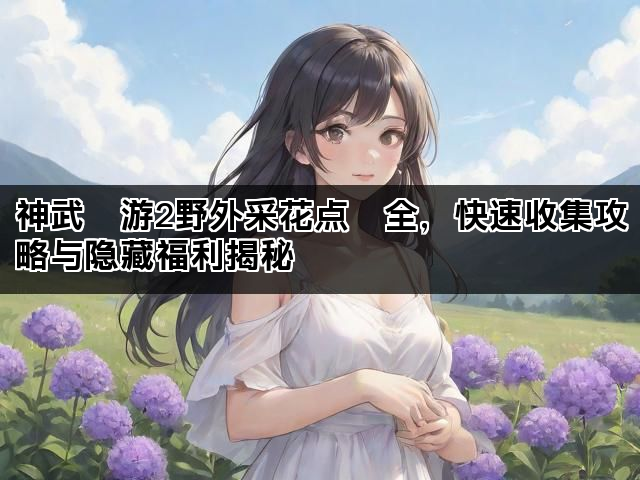 神武⼿游2野外采花点⼤全，快速收集攻略与隐藏福利揭秘