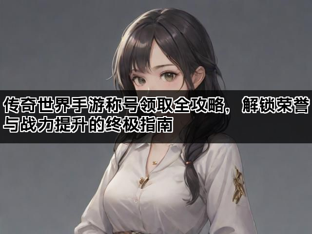 传奇世界手游称号领取全攻略，解锁荣誉与战力提升的终极指南