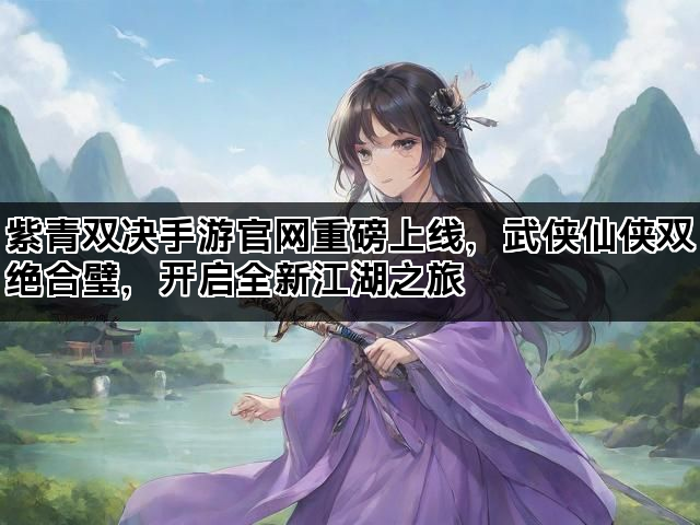 紫青双决手游官网重磅上线，武侠仙侠双绝合璧，开启全新江湖之旅