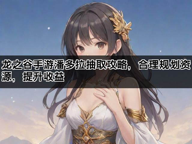 龙之谷手游潘多拉抽取攻略，合理规划资源，提升收益