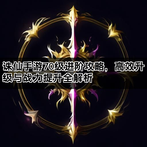诛仙手游70级进阶攻略,高效升级与战力提升全解析 诛仙手游70级进阶攻略,高效升级与战力提升全解析