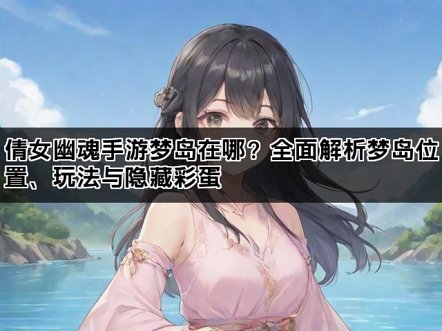 倩女幽魂手游梦岛在哪？全面解析梦岛位置、玩法与隐藏彩蛋