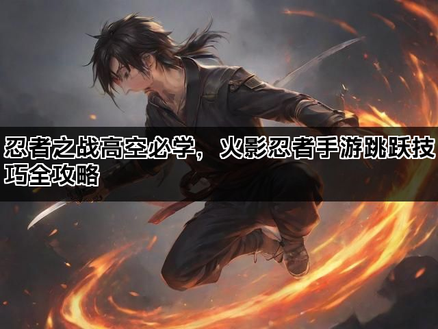 忍者之战高空必学，火影忍者手游跳跃技巧全攻略