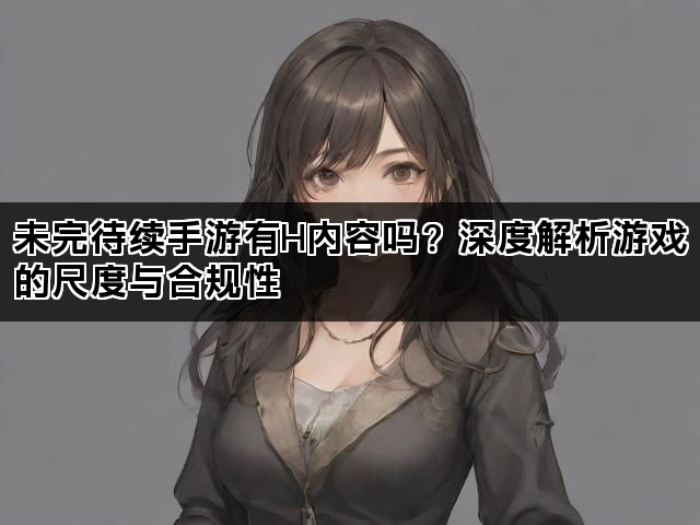 未完待续手游有H内容吗？深度解析游戏的尺度与合规性