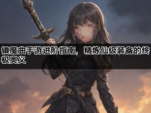 镇魔曲手游进阶指南，精炼仙级装备的终极奥义