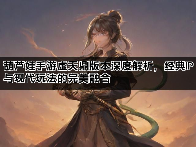 葫芦娃手游虚天鼎版本深度解析，经典IP与现代玩法的完美融合