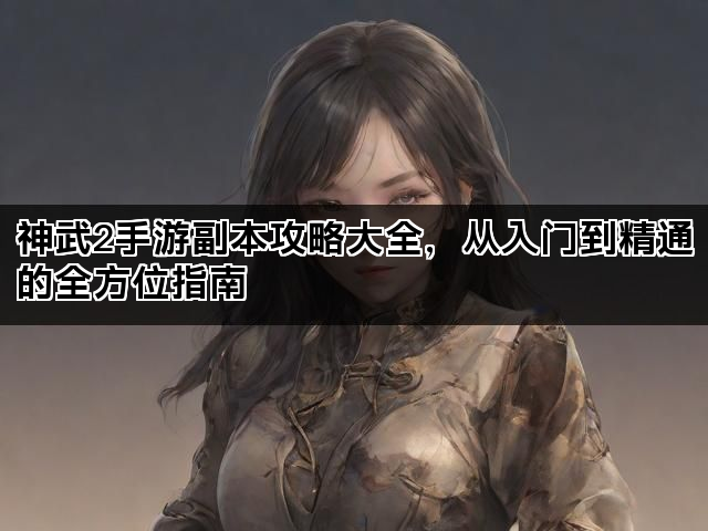 神武2手游副本攻略大全，从入门到精通的全方位指南