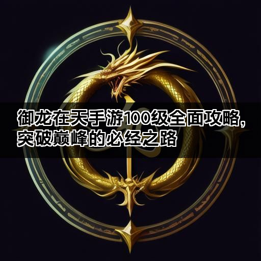 御龙在天手游100级全面攻略，突破巅峰的必经之路