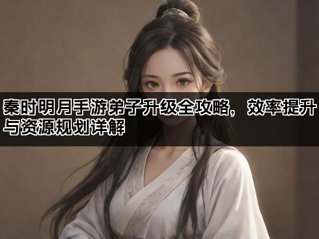 秦时明月手游弟子升级全攻略，效率提升与资源规划详解
