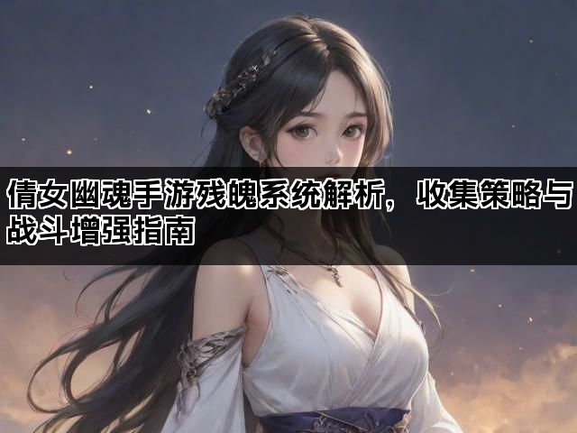 倩女幽魂手游残魄系统解析，收集策略与战斗增强指南