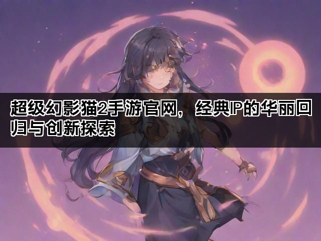 超级幻影猫2手游官网，经典IP的华丽回归与创新探索