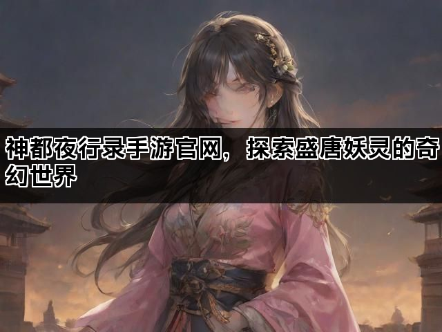 神都夜行录手游官网，探索盛唐妖灵的奇幻世界