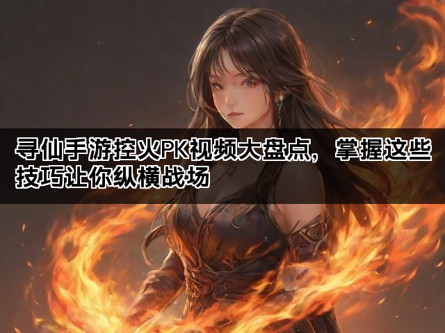 寻仙手游控火PK视频大盘点，掌握这些技巧让你纵横战场