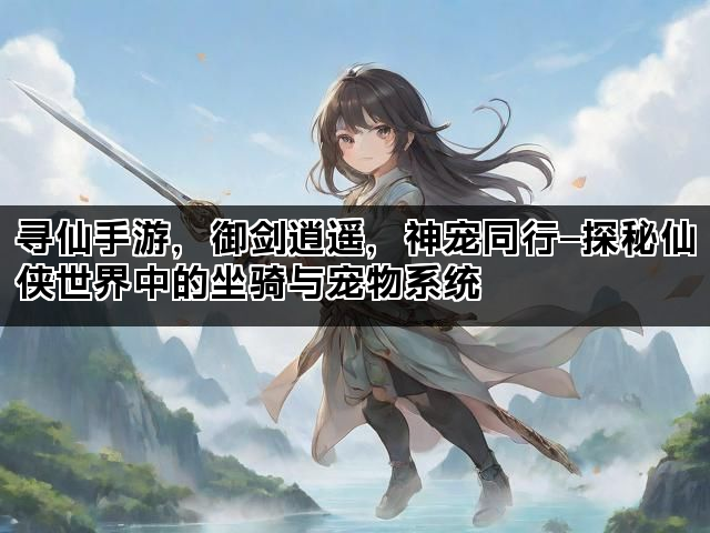 寻仙手游，御剑逍遥，神宠同行—探秘仙侠世界中的坐骑与宠物系统