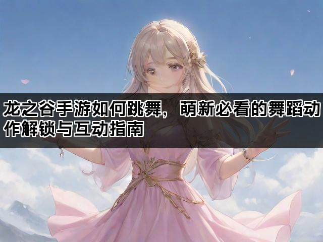 龙之谷手游如何跳舞，萌新必看的舞蹈动作解锁与互动指南