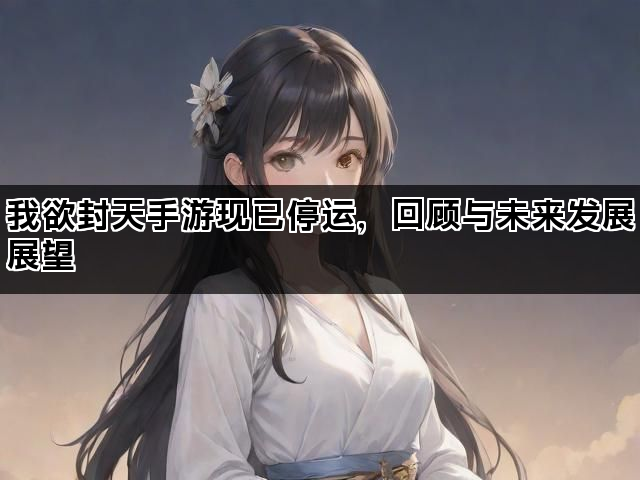 我欲封天手游现已停运，回顾与未来发展展望