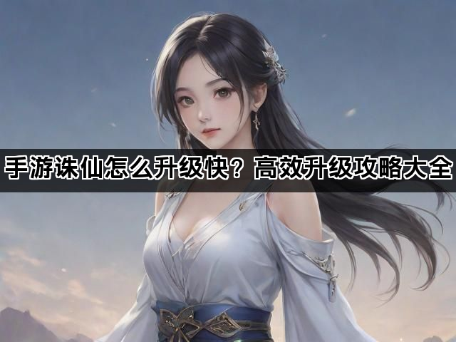 手游诛仙怎么升级快?高效升级攻略大全 手游诛仙怎么升级快?高效升级攻略大全