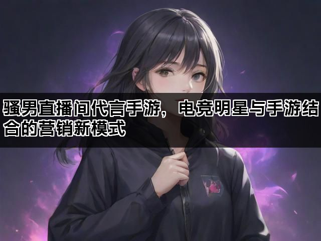 骚男直播间代言手游，电竞明星与手游结合的营销新模式