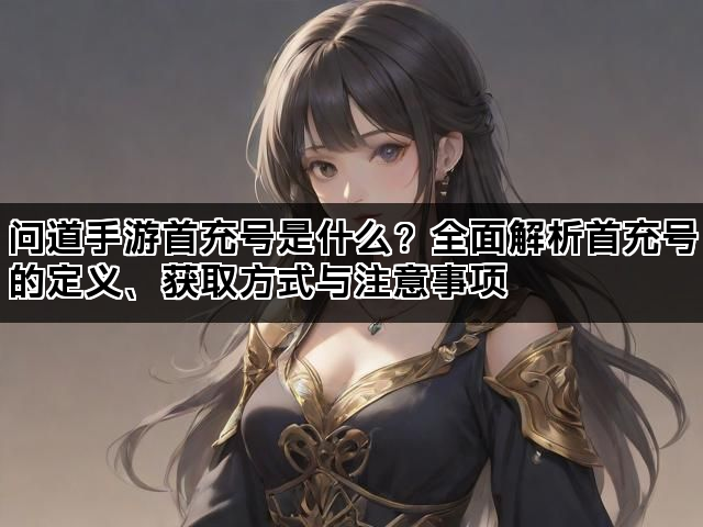 问道手游首充号是什么？全面解析首充号的定义、获取方式与注意事项