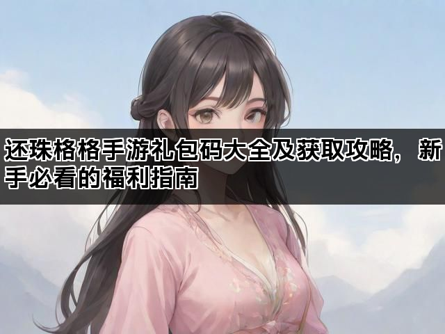 还珠格格手游礼包码大全及获取攻略，新手必看的福利指南