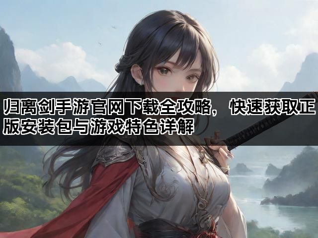 归离剑手游官网下载全攻略，快速获取正版安装包与游戏特色详解