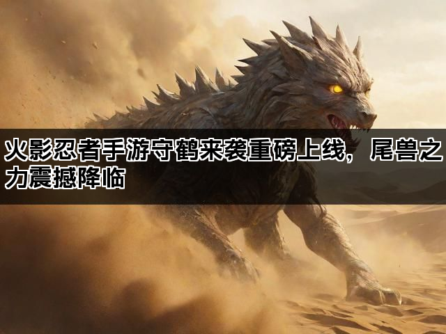 火影忍者手游守鹤来袭重磅上线，尾兽之力震撼降临