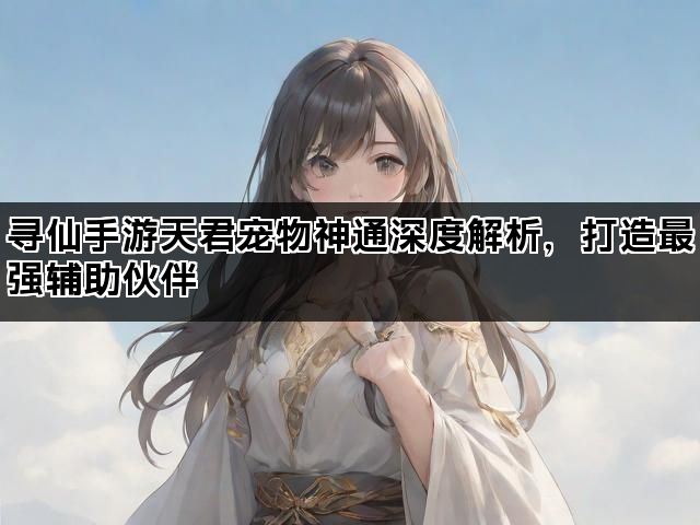 寻仙手游天君宠物神通深度解析，打造最强辅助伙伴