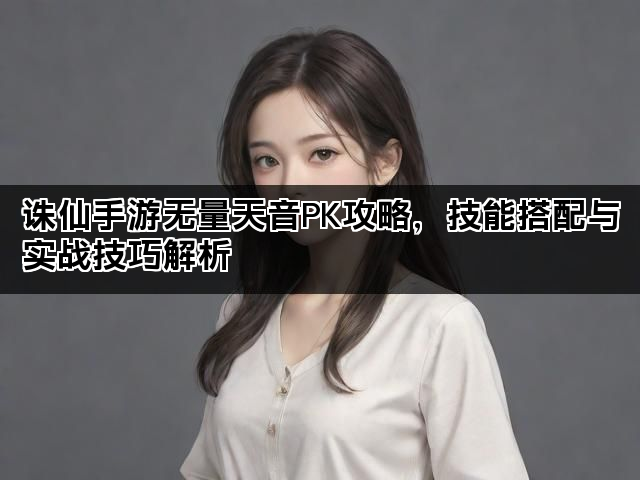 诛仙手游无量天音PK攻略,技能搭配与实战技巧解析 诛仙手游无量天音PK攻略,技能搭配与实战技巧解析