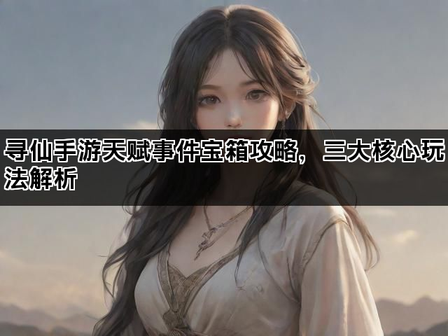 寻仙手游天赋事件宝箱攻略，三大核心玩法解析