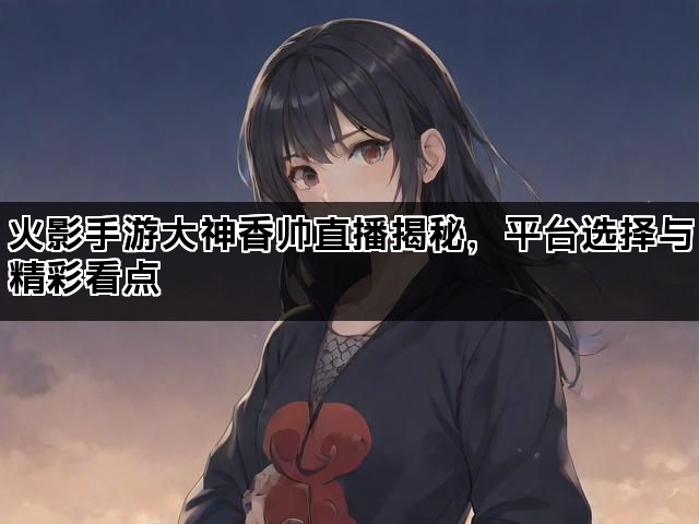火影手游大神香帅直播揭秘，平台选择与精彩看点
