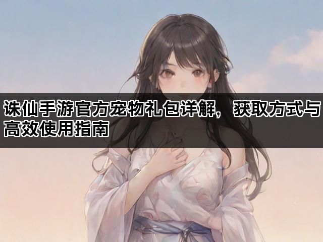诛仙手游官方宠物礼包详解，获取方式与高效使用指南
