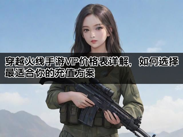 穿越火线手游VIP价格表详解，如何选择最适合你的充值方案