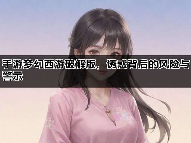 手游梦幻西游破解版，诱惑背后的风险与警示