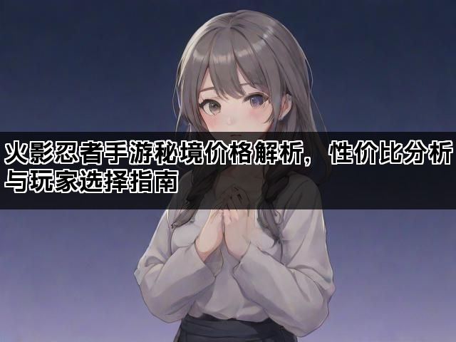 火影忍者手游秘境价格解析,性价比分析与玩家选择指南 火影忍者手游秘境价格解析,性价比分析与玩家选择指南