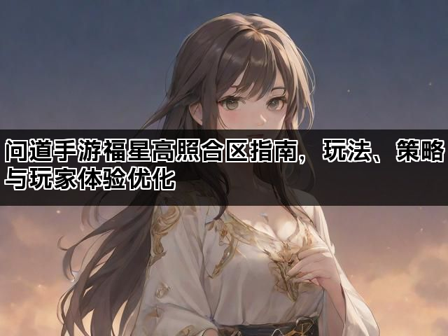 问道手游福星高照合区指南,玩法、策略与玩家体验优化 问道手游福星高照合区指南,玩法、策略与玩家体验优化